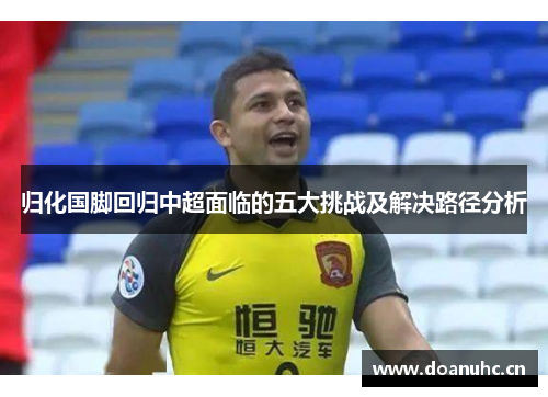 归化国脚回归中超面临的五大挑战及解决路径分析